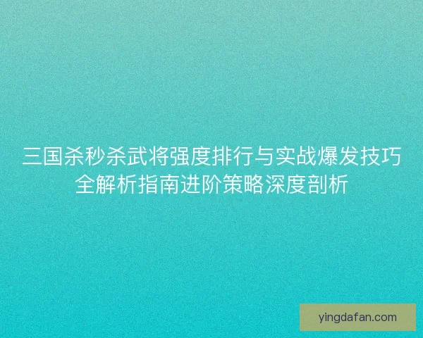 三国杀秒杀武将强度排行与实战爆发技巧全解析指南进阶策略深度剖析