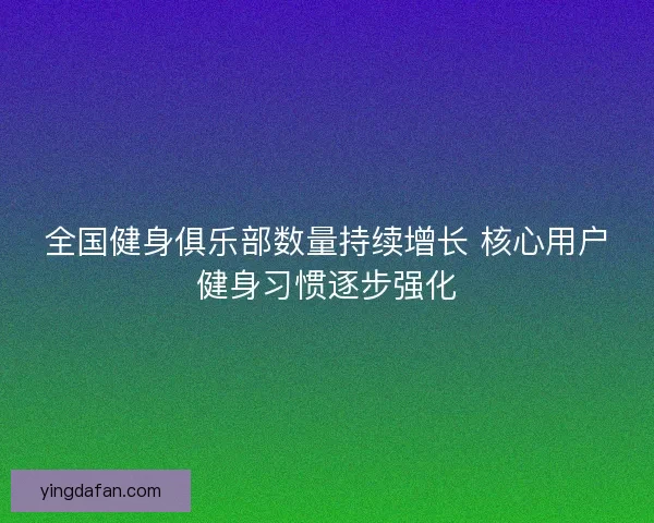 全国健身俱乐部数量持续增长 核心用户健身习惯逐步强化